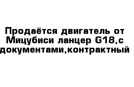 Продаётся двигатель от Мицубиси ланцер G18,с документами,контрактный